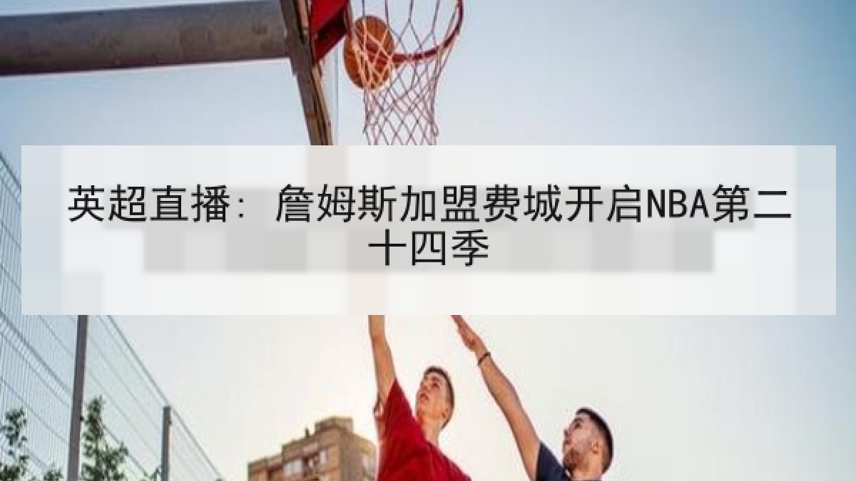 英超直播: 詹姆斯加盟费城开启NBA第二十四季 英超直播: 詹姆斯加盟费城开启NBA第二十四季