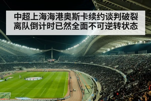 中超上海海港奥斯卡续约谈判破裂离队倒计时已然全面不可逆转状态