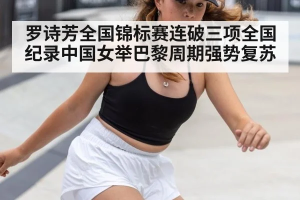 罗诗芳全国锦标赛连破三项全国纪录中国女举巴黎周期强势复苏